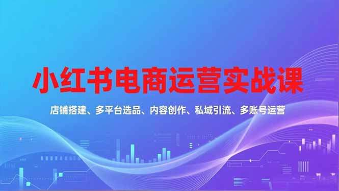 （16695期）小红书电商运营实战课，店铺搭建、多平台选品、内容创作、私域引流、多账号运营等玩法-知行副业网
